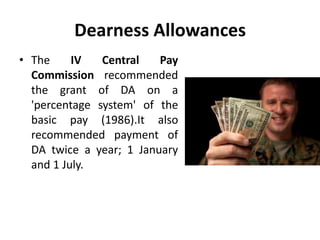 Dearness Allowances
• The IV Central Pay
Commission recommended
the grant of DA on a
'percentage system' of the
basic pay (1986).It also
recommended payment of
DA twice a year; 1 January
and 1 July.
 