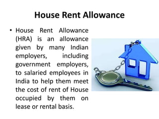 House Rent Allowance
• House Rent Allowance
(HRA) is an allowance
given by many Indian
employers, including
government employers,
to salaried employees in
India to help them meet
the cost of rent of House
occupied by them on
lease or rental basis.
 