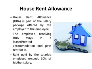 House Rent Allowance
– House Rent Allowance
(HRA) is part of the salary
package offered by the
employer to the employee
– The employee receiving
HRA stays in a
leased/rented
accommodation and pays
rent for it.
– Rent paid by the salaried
employee exceeds 10% of
his/her salary.
 