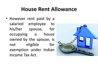 House Rent Allowance
• However rent paid by a
salaried employee to
his/her spouse, for
occupying a house
owned by the spouse, is
not eligible for
exemption under Indian
Income Tax Act.
 