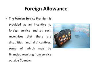 Foreign Allowance
• The Foreign Service Premium is
provided as an incentive to
foreign service and as such
recognizes that there are
disutilities and disincentives,
some of which may be
financial, resulting from service
outside Country.
 