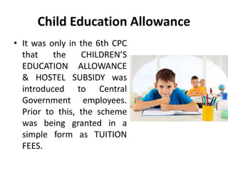 Child Education Allowance
• It was only in the 6th CPC
that the CHILDREN’S
EDUCATION ALLOWANCE
& HOSTEL SUBSIDY was
introduced to Central
Government employees.
Prior to this, the scheme
was being granted in a
simple form as TUITION
FEES.
 