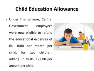 Child Education Allowance
• Under this scheme, Central
Government employees
were now eligible to refund
the educational expenses of
Rs. 1000 per month per
child, for two children,
adding up to Rs. 12,000 per
annum per child.
 