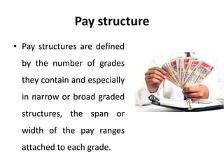 Pay structure
• Pay structures are defined
by the number of grades
they contain and especially
in narrow or broad graded
structures, the span or
width of the pay ranges
attached to each grade.
 