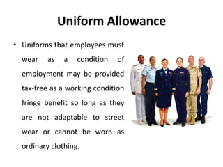 Uniform Allowance
• Uniforms that employees must
wear as a condition of
employment may be provided
tax-free as a working condition
fringe benefit so long as they
are not adaptable to street
wear or cannot be worn as
ordinary clothing.
 