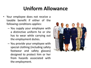 Uniform Allowance
• Your employee does not receive a
taxable benefit if either of the
following conditions applies:
– You supply your employee with
a distinctive uniform he or she
has to wear while carrying out
the employment duties.
– You provide your employee with
special clothing (including safety
footwear and safety glasses)
designed to protect him or her
from hazards associated with
the employment.
 