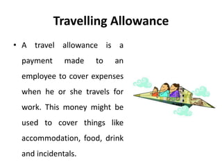 Travelling Allowance
• A travel allowance is a
payment made to an
employee to cover expenses
when he or she travels for
work. This money might be
used to cover things like
accommodation, food, drink
and incidentals.
 