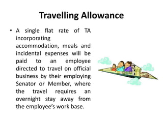 Travelling Allowance
• A single flat rate of TA
incorporating
accommodation, meals and
incidental expenses will be
paid to an employee
directed to travel on official
business by their employing
Senator or Member, where
the travel requires an
overnight stay away from
the employee’s work base.
 