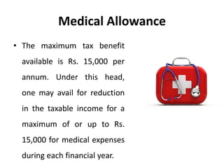 Medical Allowance
• The maximum tax benefit
available is Rs. 15,000 per
annum. Under this head,
one may avail for reduction
in the taxable income for a
maximum of or up to Rs.
15,000 for medical expenses
during each financial year.
 