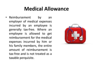 Medical Allowance
• Reimbursement by an
employer of medical expenses
incurred by an employee is
generally tax-free. Where an
employee is allowed to get
reimbursement for the medical
expenses incurred by him or
his family members, the entire
amount of reimbursement is
tax-free and is not treated as a
taxable perquisite.
 