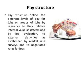 Pay structure
• Pay structure define the
different levels of pay for
jobs or groups of jobs by
reference to their relative
internal value as determined
by job evaluation, to
external relativities as
established by market rate
surveys and to negotiated
rates for jobs.
 