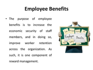 Employee Benefits
• The purpose of employee
benefits is to increase the
economic security of staff
members, and in doing so,
improve worker retention
across the organization. As
such, it is one component of
reward management.
 