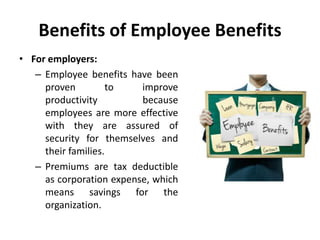 Benefits of Employee Benefits
• For employers:
– Employee benefits have been
proven to improve
productivity because
employees are more effective
with they are assured of
security for themselves and
their families.
– Premiums are tax deductible
as corporation expense, which
means savings for the
organization.
 