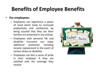 Benefits of Employee Benefits
• For employees:
– Employees can experience a peace
of mind which leads to increased
productivity and satisfaction by
being assured that they are their
families are protected in any mishap
– Employees with personal life and
disability insurance can enjoy
additional protection including
income replacement in the event of
serious illness or disability
– Employees can feel a sense of pride
in their employer if they are
satisfied with the coverage they
receive
 