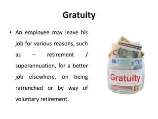 Gratuity
• An employee may leave his
job for various reasons, such
as – retirement /
superannuation, for a better
job elsewhere, on being
retrenched or by way of
voluntary retirement.
 
