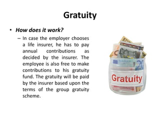 Gratuity
• How does it work?
– In case the employer chooses
a life insurer, he has to pay
annual contributions as
decided by the insurer. The
employee is also free to make
contributions to his gratuity
fund. The gratuity will be paid
by the insurer based upon the
terms of the group gratuity
scheme.
 