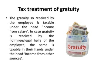 Tax treatment of gratuity
• The gratuity so received by
the employee is taxable
under the head ‘Income
from salary’. In case gratuity
is received by the
nominee/legal heirs of the
employee, the same is
taxable in their hands under
the head ‘Income from other
sources’.
 