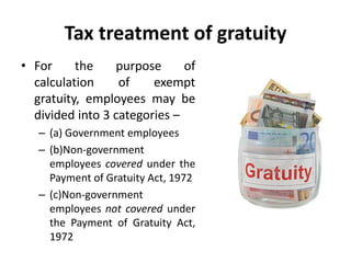 Tax treatment of gratuity
• For the purpose of
calculation of exempt
gratuity, employees may be
divided into 3 categories –
– (a) Government employees
– (b)Non-government
employees covered under the
Payment of Gratuity Act, 1972
– (c)Non-government
employees not covered under
the Payment of Gratuity Act,
1972
 
