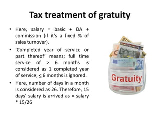 Tax treatment of gratuity
• Here, salary = basic + DA +
commission (if it’s a fixed % of
sales turnover).
• ‘Completed year of service or
part thereof’ means: full time
service of > 6 months is
considered as 1 completed year
of service; < 6 months is ignored.
• Here, number of days in a month
is considered as 26. Therefore, 15
days’ salary is arrived as = salary
* 15/26
 