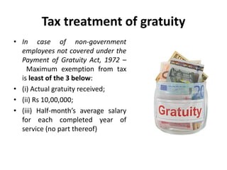 Tax treatment of gratuity
• In case of non-government
employees not covered under the
Payment of Gratuity Act, 1972 –
Maximum exemption from tax
is least of the 3 below:
• (i) Actual gratuity received;
• (ii) Rs 10,00,000;
• (iii) Half-month’s average salary
for each completed year of
service (no part thereof)
 