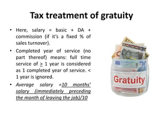 Tax treatment of gratuity
• Here, salary = basic + DA +
commission (if it’s a fixed % of
sales turnover).
• Completed year of service (no
part thereof) means: full time
service of > 1 year is considered
as 1 completed year of service. <
1 year is ignored.
• Average salary =10 months’
salary (immediately preceding
the month of leaving the job)/10
 