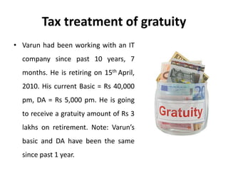 Tax treatment of gratuity
• Varun had been working with an IT
company since past 10 years, 7
months. He is retiring on 15th April,
2010. His current Basic = Rs 40,000
pm, DA = Rs 5,000 pm. He is going
to receive a gratuity amount of Rs 3
lakhs on retirement. Note: Varun’s
basic and DA have been the same
since past 1 year.
 