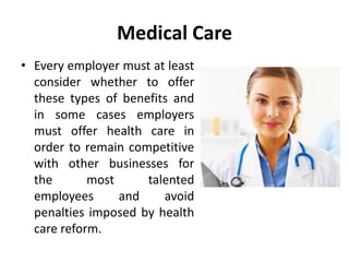 Medical Care
• Every employer must at least
consider whether to offer
these types of benefits and
in some cases employers
must offer health care in
order to remain competitive
with other businesses for
the most talented
employees and avoid
penalties imposed by health
care reform.
 