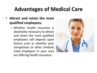 Advantages of Medical Care
• Attract and retain the most
qualified employees.
– Whether health insurance is
absolutely necessary to attract
and retain the most qualified
employees will depend upon
factors such as whether your
competitors or other similarly
sized employers in your area
are offering health insurance.
 