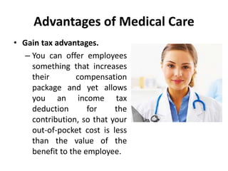 Advantages of Medical Care
• Gain tax advantages.
– You can offer employees
something that increases
their compensation
package and yet allows
you an income tax
deduction for the
contribution, so that your
out-of-pocket cost is less
than the value of the
benefit to the employee.
 