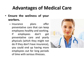 Advantages of Medical Care
• Ensure the wellness of your
workers.
– Insurance plans offer
preventative care that can keep
employees healthy and working.
If employees don't get
preventative care and yearly
physicals (which they might not
do if they don't have insurance),
you could end up having more
employees out for long periods
of time with serious illnesses.
 