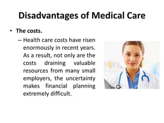Disadvantages of Medical Care
• The costs.
– Health care costs have risen
enormously in recent years.
As a result, not only are the
costs draining valuable
resources from many small
employers, the uncertainty
makes financial planning
extremely difficult.
 