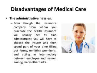 Disadvantages of Medical Care
• The administrative hassles.
– Even though the insurance
company from whom you
purchase the health insurance
will usually act as plan
administrator, you will have to
choose the insurer and then
spend part of your time filling
out forms, remitting premiums,
and acting as intermediary
between employee and insurer,
among many other tasks.
 