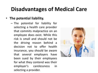 Disadvantages of Medical Care
• The potential liability.
– The potential for liability for
selecting a health care provider
that commits malpractice on an
employee does exist. While this
risk is small and should not be
the driving reason behind a
decision not to offer health
insurance, you should be aware
that several employers have
been sued by their employees
for what they contend was their
employer's carelessness in
selecting a provider.
 