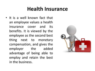 Health Insurance
• It is a well known fact that
an employee values a health
insurance cover and its
benefits. It is viewed by the
employee as the second best
thing next to monetary
compensation, and gives the
employer the added
advantage of being able to
employ and retain the best
in the business.
 