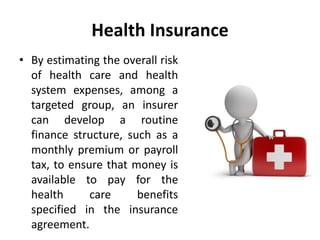 Health Insurance
• By estimating the overall risk
of health care and health
system expenses, among a
targeted group, an insurer
can develop a routine
finance structure, such as a
monthly premium or payroll
tax, to ensure that money is
available to pay for the
health care benefits
specified in the insurance
agreement.
 