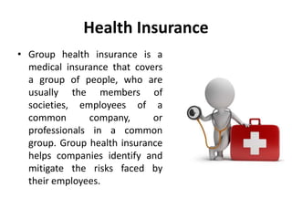 Health Insurance
• Group health insurance is a
medical insurance that covers
a group of people, who are
usually the members of
societies, employees of a
common company, or
professionals in a common
group. Group health insurance
helps companies identify and
mitigate the risks faced by
their employees.
 