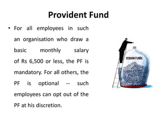 Provident Fund
• For all employees in such
an organisation who draw a
basic monthly salary
of Rs 6,500 or less, the PF is
mandatory. For all others, the
PF is optional -- such
employees can opt out of the
PF at his discretion.
 