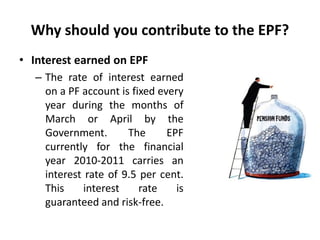 Why should you contribute to the EPF?
• Interest earned on EPF
– The rate of interest earned
on a PF account is fixed every
year during the months of
March or April by the
Government. The EPF
currently for the financial
year 2010-2011 carries an
interest rate of 9.5 per cent.
This interest rate is
guaranteed and risk-free.
 