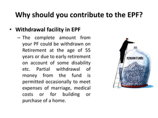 Why should you contribute to the EPF?
• Withdrawal facility in EPF
– The complete amount from
your PF could be withdrawn on
Retirement at the age of 55
years or due to early retirement
on account of some disability
etc. Partial withdrawal of
money from the fund is
permitted occasionally to meet
expenses of marriage, medical
costs or for building or
purchase of a home.
 