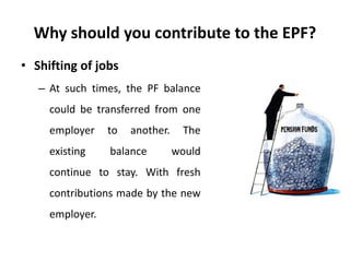 Why should you contribute to the EPF?
• Shifting of jobs
– At such times, the PF balance
could be transferred from one
employer to another. The
existing balance would
continue to stay. With fresh
contributions made by the new
employer.
 