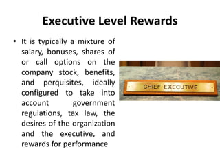 Executive Level Rewards
• It is typically a mixture of
salary, bonuses, shares of
or call options on the
company stock, benefits,
and perquisites, ideally
configured to take into
account government
regulations, tax law, the
desires of the organization
and the executive, and
rewards for performance
 