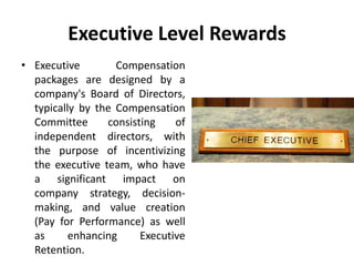 Executive Level Rewards
• Executive Compensation
packages are designed by a
company's Board of Directors,
typically by the Compensation
Committee consisting of
independent directors, with
the purpose of incentivizing
the executive team, who have
a significant impact on
company strategy, decision-
making, and value creation
(Pay for Performance) as well
as enhancing Executive
Retention.
 