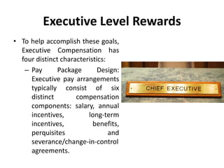 Executive Level Rewards
• To help accomplish these goals,
Executive Compensation has
four distinct characteristics:
– Pay Package Design:
Executive pay arrangements
typically consist of six
distinct compensation
components: salary, annual
incentives, long-term
incentives, benefits,
perquisites and
severance/change-in-control
agreements.
 