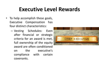Executive Level Rewards
• To help accomplish these goals,
Executive Compensation has
four distinct characteristics:
– Vesting Schedules: Even
after financial or strategic
criteria for an award is met,
full ownership of the equity
award are often conditioned
on the executive's
compliance with certain
covenants.
 