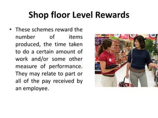 Shop floor Level Rewards
• These schemes reward the
number of items
produced, the time taken
to do a certain amount of
work and/or some other
measure of performance.
They may relate to part or
all of the pay received by
an employee.
 