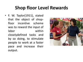 Shop floor Level Rewards
• F. W. Taylor(1911), stated
that the object of shop-
floor incentive scheme
was to reward the input of
labor within
closelydefined tasks and
by so doing, to stimulate
people to work at a faster
pace and increase their
output.
 