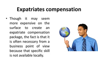Expatriates compensation
• Though it may seem
more expensive on the
surface to create an
expatriate compensation
package, the fact is that it
is often necessary from a
business point of view
because that specific skill
is not available locally.
 