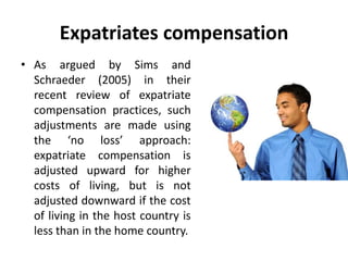 Expatriates compensation
• As argued by Sims and
Schraeder (2005) in their
recent review of expatriate
compensation practices, such
adjustments are made using
the ‘no loss’ approach:
expatriate compensation is
adjusted upward for higher
costs of living, but is not
adjusted downward if the cost
of living in the host country is
less than in the home country.
 