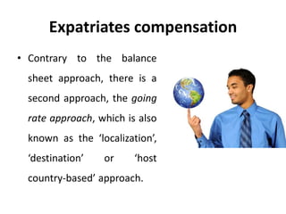 Expatriates compensation
• Contrary to the balance
sheet approach, there is a
second approach, the going
rate approach, which is also
known as the ‘localization’,
‘destination’ or ‘host
country-based’ approach.
 