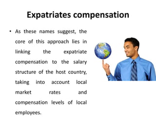 Expatriates compensation
• As these names suggest, the
core of this approach lies in
linking the expatriate
compensation to the salary
structure of the host country,
taking into account local
market rates and
compensation levels of local
employees.
 
